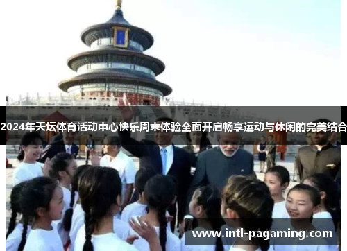 2024年天坛体育活动中心快乐周末体验全面开启畅享运动与休闲的完美结合