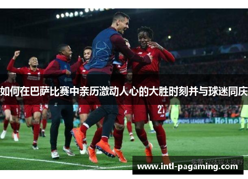如何在巴萨比赛中亲历激动人心的大胜时刻并与球迷同庆 如何在巴萨比赛中亲历激动人心的大胜时刻并与球迷同庆
