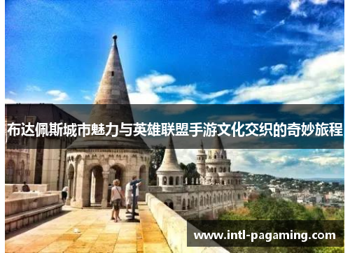 布达佩斯城市魅力与英雄联盟手游文化交织的奇妙旅程 布达佩斯城市魅力与英雄联盟手游文化交织的奇妙旅程