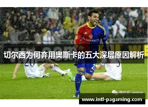 切尔西为何弃用奥斯卡的五大深层原因解析 切尔西为何弃用奥斯卡的五大深层原因解析