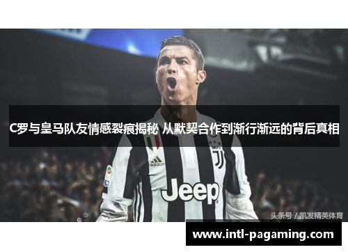 C罗与皇马队友情感裂痕揭秘 从默契合作到渐行渐远的背后真相 C罗与皇马队友情感裂痕揭秘 从默契合作到渐行渐远的背后真相
