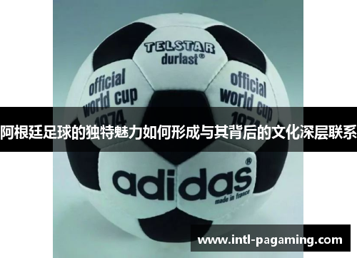 阿根廷足球的独特魅力如何形成与其背后的文化深层联系