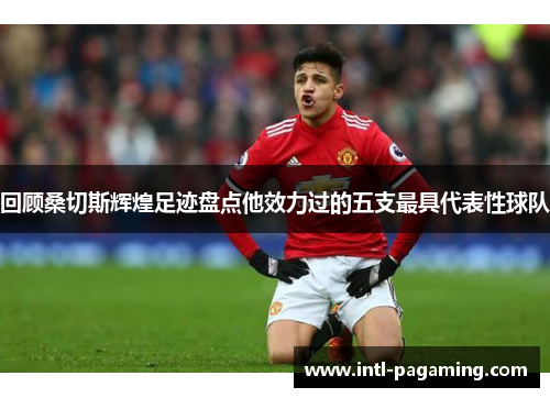 回顾桑切斯辉煌足迹盘点他效力过的五支最具代表性球队 回顾桑切斯辉煌足迹盘点他效力过的五支最具代表性球队