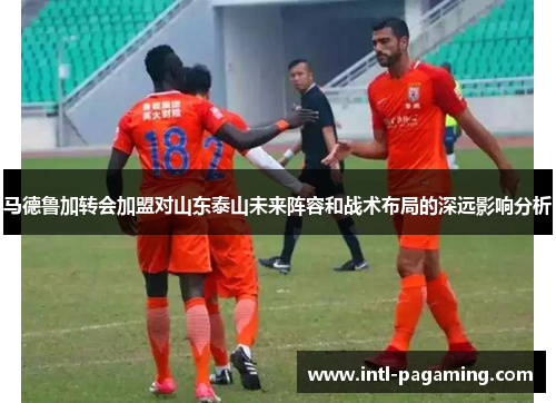 马德鲁加转会加盟对山东泰山未来阵容和战术布局的深远影响分析