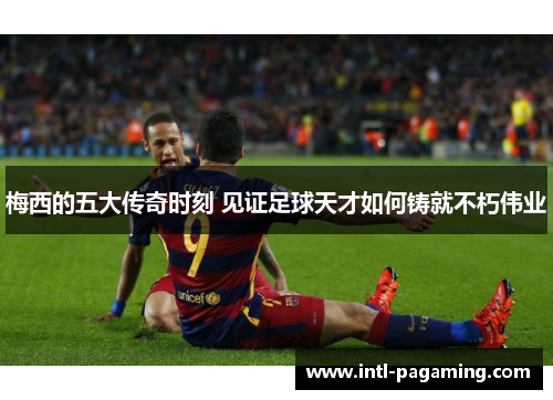 梅西的五大传奇时刻 见证足球天才如何铸就不朽伟业