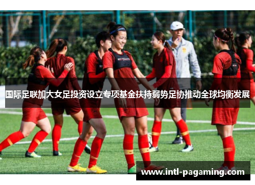 国际足联加大女足投资设立专项基金扶持弱势足协推动全球均衡发展