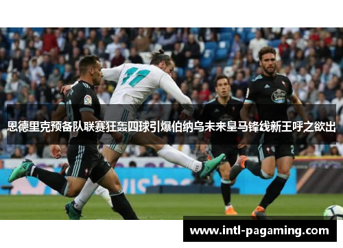 恩德里克预备队联赛狂轰四球引爆伯纳乌未来皇马锋线新王呼之欲出
