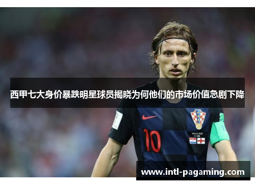 西甲七大身价暴跌明星球员揭晓为何他们的市场价值急剧下降