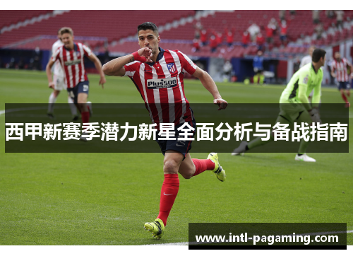 西甲新赛季潜力新星全面分析与备战指南 西甲新赛季潜力新星全面分析与备战指南
